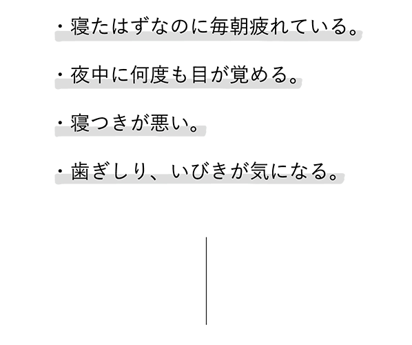 
							・寝たはずなのに毎朝疲れている。
							・夜中に何度も目が覚める。
							・寝つきが悪い。
							・歯ぎしり、いびきが気になる。
							