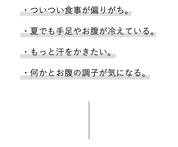 
							・ついつい食事が偏りがち。
							・夏でも手足やお腹が冷えている。
							・もっと汗をかきたい。
							・何かとお腹の調子が気になる。
							