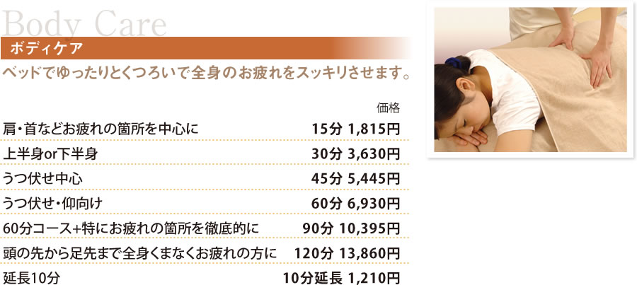 BodyCareボディケア ベッドでゆったりとくつろいで全身のお疲れをスッキリさせます。肩・首などのお疲れ箇所中心　15分 1,815円
上半身or下半身　30分 3,630円
うつ伏せ中心　45分 5,445円
うつ伏せ・仰向け　60分 6,930円
60分コース+特にお疲れの箇所を徹底的に　90分 10,395円
頭の先から足先まで全身くまなくお疲れの方に　120分 13,860円
延長10分　10分延長 1,210円