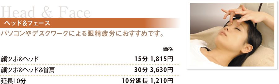 Head&Faceヘッド&フェース パソコンやデスクワークによる眼精疲労におすすめです。顔ツボ&ベッド　15分 1,815円
顔ツボ&ベッド&首肩　30分 3,630円
延長10分　10分延長 1,210円