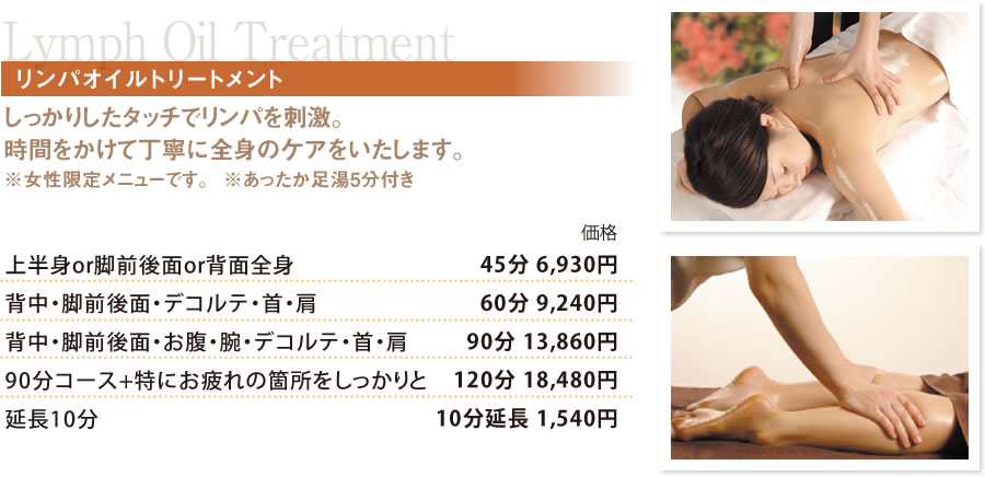 LymphOilTreatmentリンパオイルトリートメント しっかりしたタッチでリンパを刺激。
時間をかけて丁寧に全身のケアをいたします。※女性限定メニューです。  ※あったか足湯5分付き 上半身or脚前後面or背面全身　45分 6,930円
背中・脚前後面・デコルテ・首・肩　60分 9,240円
首・肩　90分 13,860円
90分コース+特にお疲れの箇所をしっかりと　120分 18,480円
延長10分　10分延長 1,540円