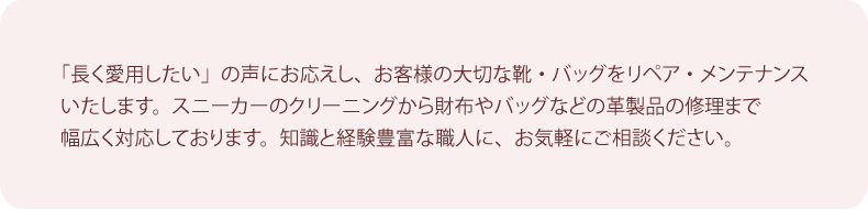 「長く愛用したい」の声にお応えし、お客様の大切な靴・バッグをリペア・メンテナンスいたします。スニーカーのクリーニングから財布やバッグなどの革製品の修理まで、幅広く対応しております。知識と経験豊富な職人に、お気軽にご相談ください。