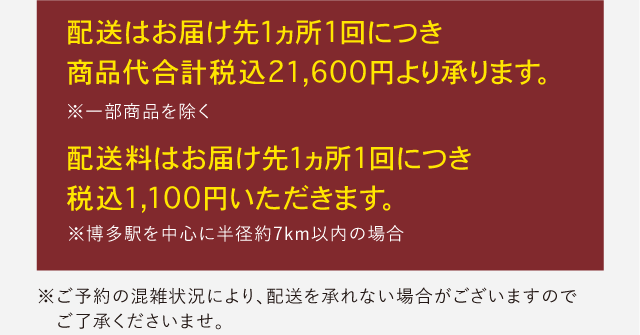 配送はお届け先1ヵ所1回につき
                  商品代合計税込10,800円より承ります。配送料はお届け先1ヵ所1回につき
                  税込1,100円いただきます。 