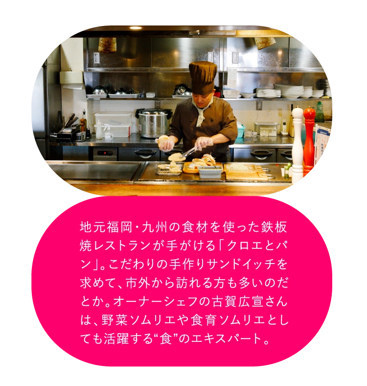 地元福岡・九州の食材を使った鉄板焼レストランが手がける「クロエとパン」。こだわりの手作りサンドイッチを求めて、市外から訪れる方も多いのだとか。オーナーシェフの古賀広宣さんは、野菜ソムリエや食育ソムリエとしても活躍する“食”のエキスパート。
        