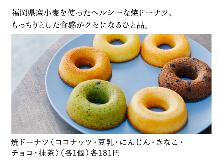 福岡県産小麦を使ったヘルシーな焼ドーナツ。
          もっちりとした食感がクセになるひと品。