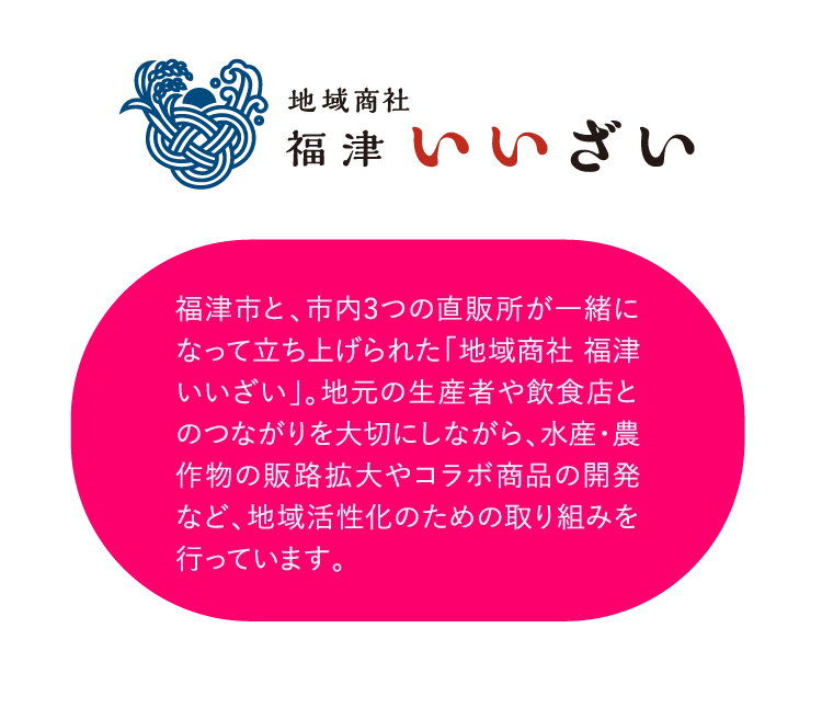 福津市と、市内3つの直販所が一緒になって立ち上げられた「地域商社 福津いいざい」。地元の生産者や飲食店とのつながりを大切にしながら、水産・農作物の販路拡大やコラボ商品の開発など、地域活性化のための取り組みを行っています。
          