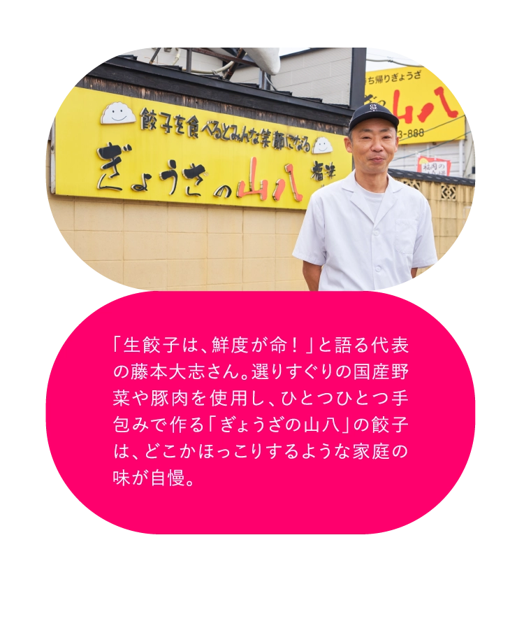 「生餃子は、鮮度が命！」と語る代表の藤本大志さん。選りすぐりの国産野菜や豚肉を使用し、ひとつひとつ手包みで作る「ぎょうざの山八」の餃子は、どこかほっこりするような家庭の味が自慢。