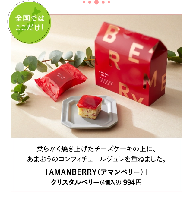 柔らかく焼き上げたチーズケーキの上に、
			あまおうのコンフィチュールジュレを重ねました。
			「AMANBERRY（アマンベリー）」
			クリスタルベリー（4個入り） 994円