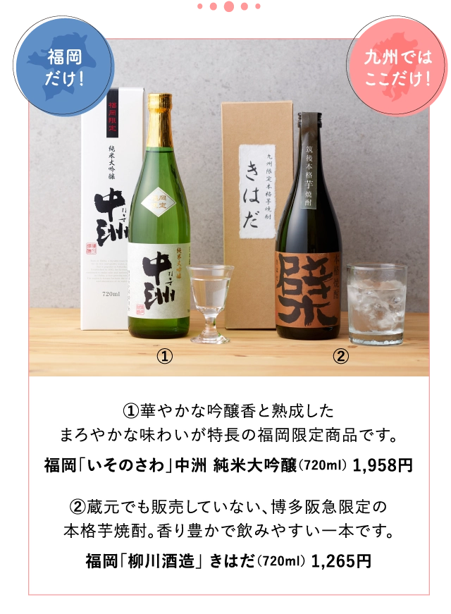 ①華やかな吟醸香と熟成した
			まろやかな味わいが特長の福岡限定商品です。
			福岡「いそのさわ」中洲 純米大吟醸（720ml） 1,958円
			
			②蔵元でも販売していない、博多阪急限定の
			本格芋焼酎。香り豊かで飲みやすい一本です。
			福岡「柳川酒造」 きはだ（720ml） 1,265円