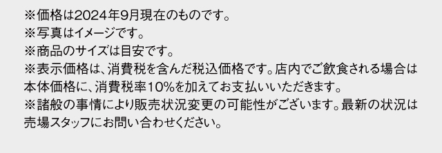 ※価格は2024年9月現在のものです。※写真はイメージです。※商品のサイズは目安です。※表示価格は消費税8%を含んだ価格です。店内でお召し上がりの場合は10%をいただきます。※諸般の事情により販売状況変更の可能性がございます。最新の状況は売場スタッフにお問い合わせください。