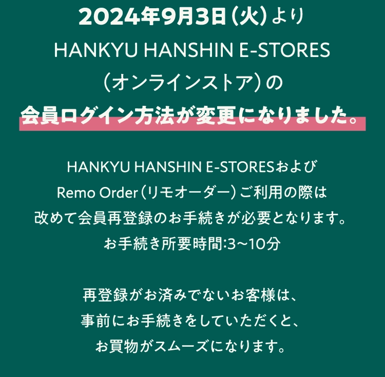 2024年9月3日（火）より
          HANKYU HANSHIN E-STORES
          （オンラインストア）の
          会員ログイン方法が変更になりました。