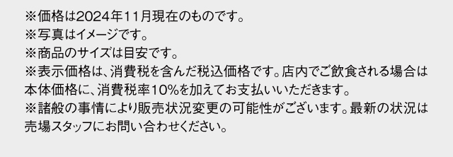 ※価格は2024年11月現在のものです。※写真はイメージです。※商品のサイズは目安です。※表示価格は消費税8%を含んだ価格です。店内でお召し上がりの場合は10%をいただきます。※諸般の事情により販売状況変更の可能性がございます。最新の状況は売場スタッフにお問い合わせください。