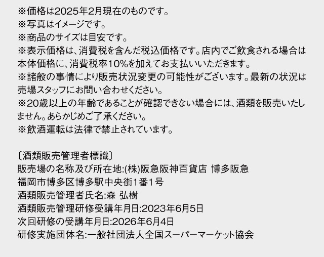 ※価格は2025年2月現在のものです。※写真はイメージです。※商品のサイズは目安です。※表示価格は、消費税を含んだ税込価格です。店内でご飲食される場合は本体価格に、消費税率10％を加えてお支払いいただきます。※諸般の事情により販売状況変更の可能性がございます。最新の状況は売場スタッフにお問い合わせください。※20歳以上の年齢であることが確認できない場合には、酒類を販売いたしません。あらかじめご了承ください。※飲酒運転は法律で禁止されています。〔酒類販売管理者標識〕販売場の名称及び所在地:(株)阪急阪神百貨店 博多阪急　福岡市博多区博多駅中央街1番1号　酒類販売管理者氏名:森 弘樹　酒類販売管理研修受講年月日:2023年6月5日　次回研修の受講年月日:2026年6月4日　研修実施団体名:一般社団法人全国スーパーマーケット協会