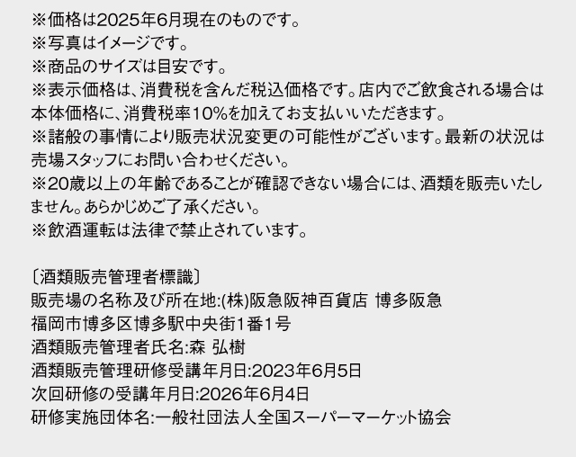 ※価格は2025年6月現在のものです。※写真はイメージです。※商品のサイズは目安です。※表示価格は、消費税を含んだ税込価格です。店内でご飲食される場合は本体価格に、消費税率10％を加えてお支払いいただきます。※諸般の事情により販売状況変更の可能性がございます。最新の状況は売場スタッフにお問い合わせください。※20歳以上の年齢であることが確認できない場合には、酒類を販売いたしません。あらかじめご了承ください。※飲酒運転は法律で禁止されています。〔酒類販売管理者標識〕販売場の名称及び所在地:(株)阪急阪神百貨店 博多阪急　福岡市博多区博多駅中央街1番1号　酒類販売管理者氏名:森 弘樹　酒類販売管理研修受講年月日:2023年6月5日　次回研修の受講年月日:2026年6月4日　研修実施団体名:一般社団法人全国スーパーマーケット協会