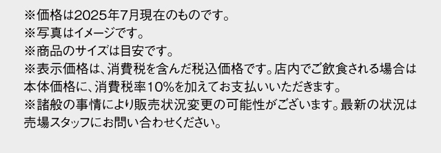 ※価格は2025年7月現在のものです。※写真はイメージです。※商品のサイズは目安です。※表示価格は消費税8%を含んだ価格です。店内でお召し上がりの場合は10%をいただきます。※諸般の事情により販売状況変更の可能性がございます。最新の状況は売場スタッフにお問い合わせください。