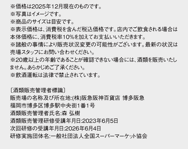 ※価格は2025年12月現在のものです。※写真はイメージです。※商品のサイズは目安です。※表示価格は、消費税を含んだ税込価格です。店内でご飲食される場合は本体価格に、消費税率10％を加えてお支払いいただきます。※諸般の事情により販売状況変更の可能性がございます。最新の状況は売場スタッフにお問い合わせください。※20歳以上の年齢であることが確認できない場合には、酒類を販売いたしません。あらかじめご了承ください。※飲酒運転は法律で禁止されています。〔酒類販売管理者標識〕販売場の名称及び所在地:(株)阪急阪神百貨店 博多阪急　福岡市博多区博多駅中央街1番1号　酒類販売管理者氏名:森 弘樹　酒類販売管理研修受講年月日:2023年6月5日　次回研修の受講年月日:2026年6月4日　研修実施団体名:一般社団法人全国スーパーマーケット協会