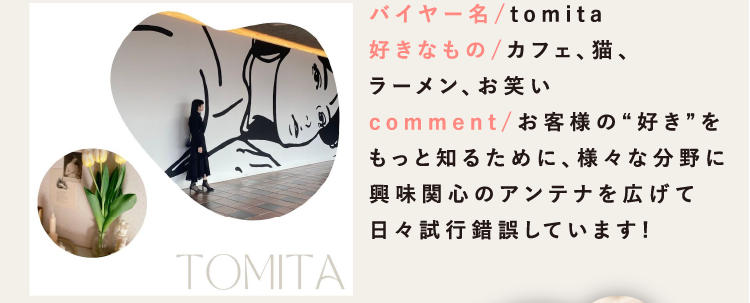 バイヤー名/tomita
						好きなもの/カフェ、猫、
						ラーメン、お笑い
						comment/お客様の“好き”を
						もっと知るために、様々な分野に
						興味関心のアンテナを広げて
						日々試行錯誤しています!