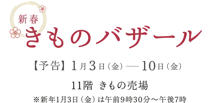 新春きものバザール 【予告】1月3日（金）から10日（金） 11階 きもの売り場 ※新年1月3日（金）は午前9時30分から午後7時