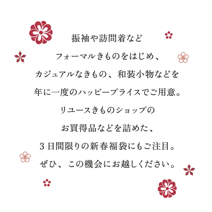 振袖や訪問着など、フォーマルきものをはじめ、カジュアルなきもの、和装小物などを年に一度のハッピープライスでご用意。リユースきものショップのお買得品などを詰めた、3日間限りの新春福袋にもご注目。ぜひ、この機会にお越しください。