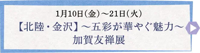 1月11日(土)〜21日(火) 【北陸・金沢】～五彩が華やぐ魅力～ 加賀友禅展