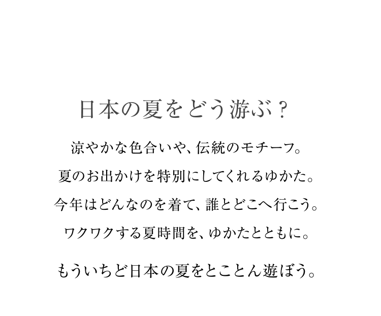 日本の夏をどう游ぶ？ 涼やかな色合いや、伝統のモチーフ。夏のお出かけを特別にしてくれるゆかた。今年はどんなのを着て、誰とどこへ行こう。ワクワクする夏時間を、ゆかたとともに。 もういちど日本の夏をとことん遊ぼう。