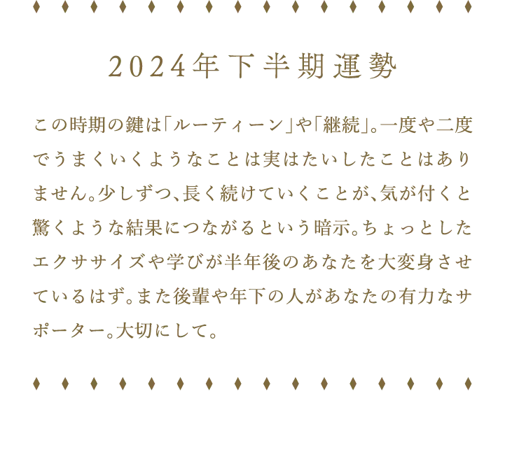 2024年下半期運勢 この時期の鍵は「ルーティーン」や「継続」。一度や二度でうまくいくようなことは実はたいしたことはありません。少しずつ、長く続けていくことが、気が付くと驚くような結果につながるという暗示。ちょっとしたエクササイズや学びが半年後のあなたを大変身させているはず。また後輩や年下の人があなたの有力なサポーター。大切にして。