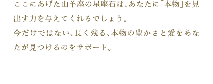 ここにあげた山羊座の星座石は、あなたに「本物」を見出す力を与えてくれるでしょう。今だけではない、長く残る、本物の豊かさと愛をあなたが見つけるのをサポート。