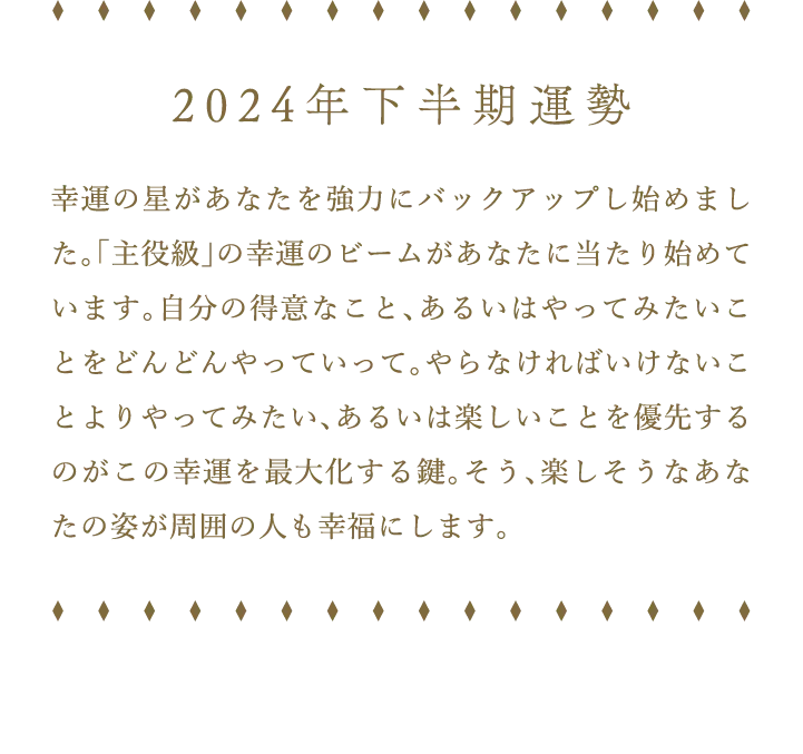 2024年下半期運勢 幸運の星があなたを強力にバックアップし始めました。「主役級」の幸運のビームがあなたに当たり始めています。自分の得意なこと、あるいはやってみたいことをどんどんやっていって。やらなければいけないことよりやってみたい、あるいは楽しいことを優先するのがこの幸運を最大化する鍵。そう、楽しそうなあなたの姿が周囲の人も幸福にします。