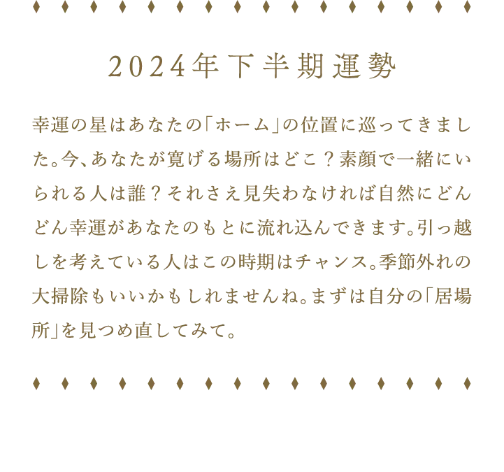 2024年下半期運勢 幸運の星はあなたの「ホーム」の位置に巡ってきました。今、あなたが寛げる場所はどこ？素顔で一緒にいられる人は誰？それさえ見失わなければ自然にどんどん幸運があなたのもとに流れ込んできます。引っ越しを考えている人はこの時期はチャンス。季節外れの大掃除もいいかもしれませんね。まずは自分の「居場所」を見つめ直してみて。