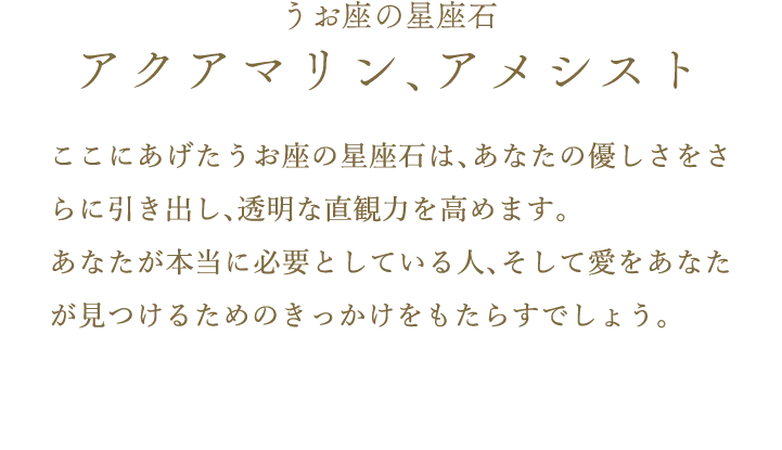 うお座の星座石 アクアマリン、アメシスト ここにあげたうお座の星座石は、あなたの優しさをさらに引き出し、透明な直観力を高めます。あなたが本当に必要としている人、そして愛をあなたが見つけるためのきっかけをもたらすでしょう。