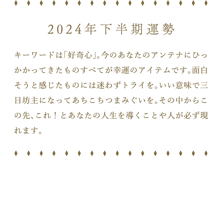 2024年下半期運勢 キーワードは「好奇心」。今のあなたのアンテナにひっかかってきたものすべてが幸運のアイテムです。面白そうと感じたものには迷わずトライを。いい意味で三日坊主になってあちこちつまみぐいを。その中からこの先、これ！とあなたの人生を導くことや人が必ず現れます。