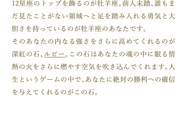 12星座のトップを飾るのが牡羊座。前人未踏、誰もまだ見たことがない領域へと足を踏み入れる勇気と大胆さを持っているのが牡羊座のあなたです。そのあなたの内なる強さをさらに高めてくれるのが深紅の石、ルビー。この石はあなたの魂の中に眠る情熱の火をさらに燃やす空気を吹き込んでくれます。人生というゲームの中で、あなたに絶対の勝利への確信を与えてくれるのがこの石。