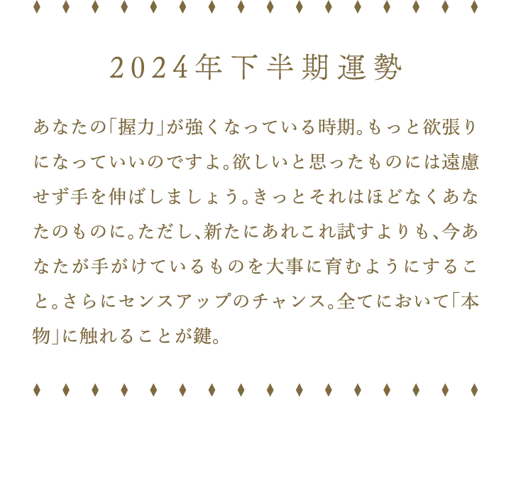 2024年下半期運勢 あなたの「握力」が強くなっている時期。もっと欲張りになっていいのですよ。欲しいと思ったものには遠慮せず手を伸ばしましょう。きっとそれはほどなくあなたのものに。ただし、新たにあれこれ試すよりも、今あなたが手がけているものを大事に育むようにすること。さらにセンスアップのチャンス。全てにおいて「本物」に触れることが鍵。