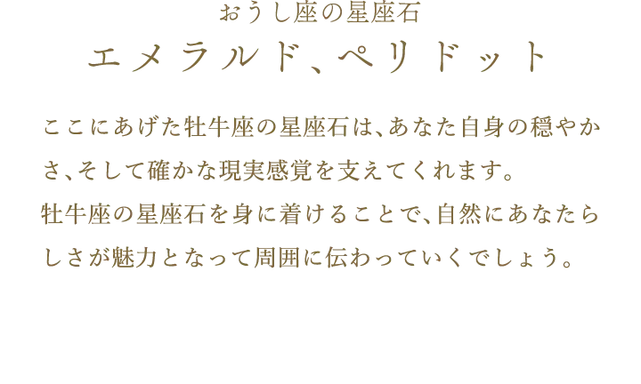 おうし座の星座石 エメラルド、ペリドット ここにあげた牡牛座の星座石は、あなた自身の穏やかさ、そして確かな現実感覚を支えてくれます。br	牡牛座の星座石を身に着けることで、自然にあなたらしさが魅力となって周囲に伝わっていくでしょう。