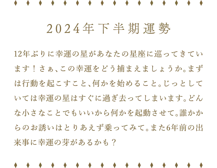 2024年下半期運勢 12年ぶりに幸運の星があなたの星座に巡ってきています！さぁ、この幸運をどう捕まえましょうか。まずは行動を起こすこと、何かを始めること。じっとしていては幸運の星はすぐに過ぎ去ってしまいます。どんな小さなことでもいいから何かを起動させて。誰かからのお誘いはとりあえず乗ってみて。また6年前の出来事に幸運の芽があるかも？