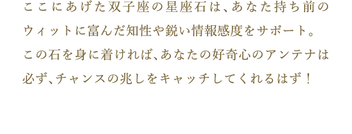 ここにあげた双子座の星座石は、あなた持ち前のウィットに富んだ知性や鋭い情報感度をサポート。この石を身に着ければ、あなたの好奇心のアンテナは必ず、チャンスの兆しをキャッチしてくれるはず！