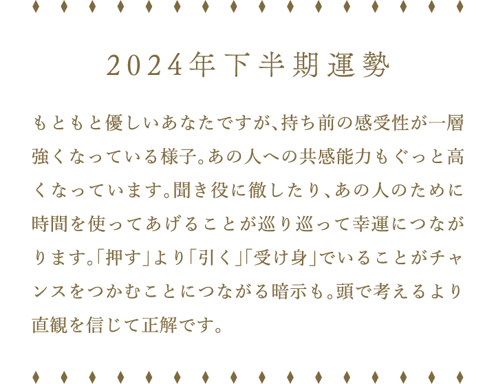 2024年下半期運勢 もともと優しいあなたですが、持ち前の感受性が一層強くなっている様子。あの人への共感能力もぐっと高くなっています。聞き役に徹したり、あの人のために時間を使ってあげることが巡り巡って幸運につながります。「押す」より「引く」「受け身」でいることがチャンスをつかむことにつながる暗示も。頭で考えるより直観を信じて正解です。