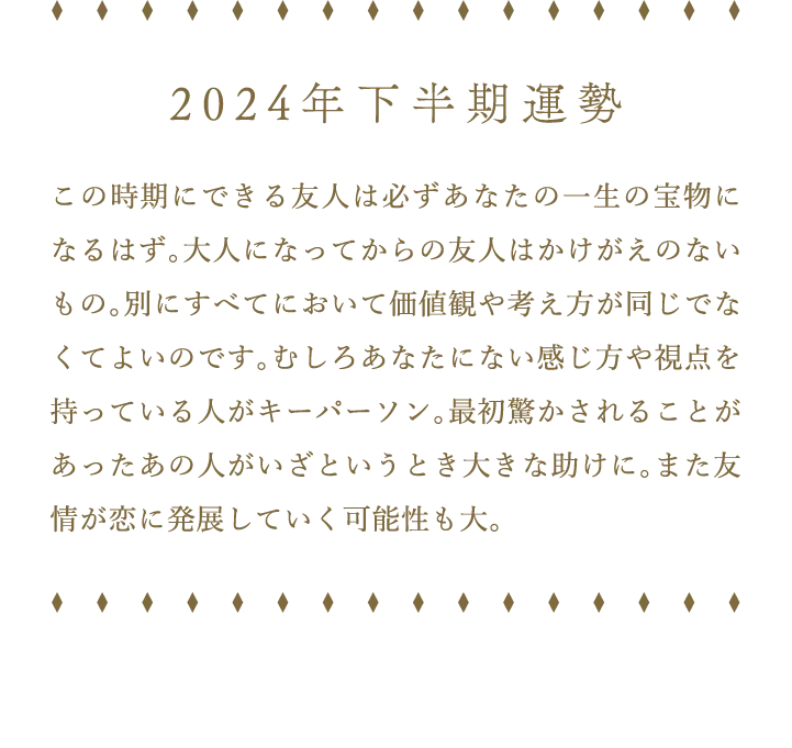 2024年下半期運勢 この時期にできる友人は必ずあなたの一生の宝物になるはず。大人になってからの友人はかけがえのないもの。別にすべてにおいて価値観や考え方が同じでなくてよいのです。むしろあなたにない感じ方や視点を持っている人がキーパーソン。最初驚かされることがあったあの人がいざというとき大きな助けに。また友情が恋に発展していく可能性も大。