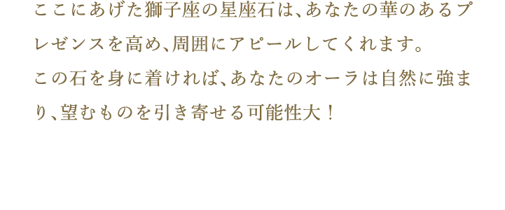 ここにあげた獅子座の星座石は、あなたの華のあるプレゼンスを高め、周囲にアピールしてくれます。この石を身に着ければ、あなたのオーラは自然に強まり、望むものを引き寄せる可能性大！