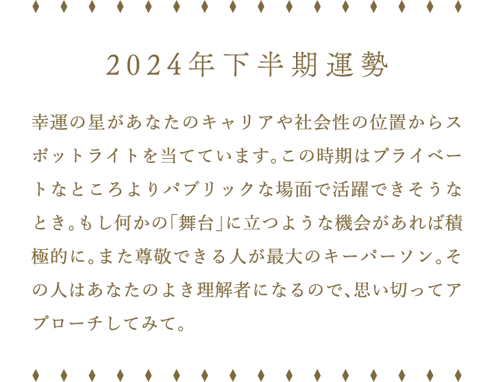 2024年下半期運勢 幸運の星があなたのキャリアや社会性の位置からスポットライトを当てています。この時期はプライベートなところよりパブリックな場面で活躍できそうなとき。もし何かの「舞台」に立つような機会があれば積極的に。また尊敬できる人が最大のキーパーソン。その人はあなたのよき理解者になるので、思い切ってアプローチしてみて。