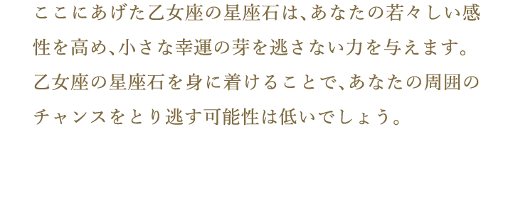 ここにあげた乙女座の星座石は、あなたの若々しい感性を高め、小さな幸運の芽を逃さない力を与えます。乙女座の星座石を身に着けることで、あなたの周囲のチャンスをとり逃す可能性は低いでしょう。