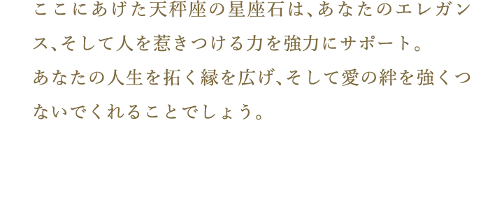 ここにあげた天秤座の星座石は、あなたのエレガンス、そして人を惹きつける力を強力にサポート。あなたの人生を拓く縁を広げ、そして愛の絆を強くつないでくれることでしょう。