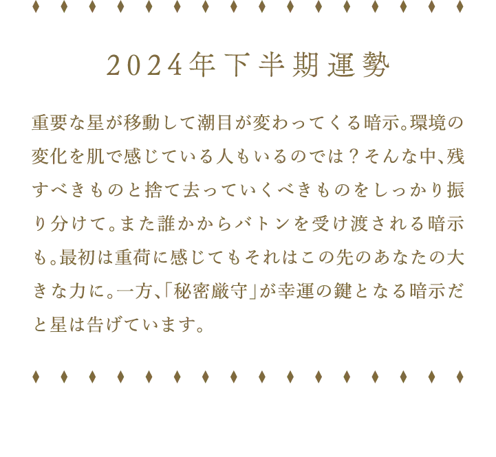 2024年下半期運勢 重要な星が移動して潮目が変わってくる暗示。環境の変化を肌で感じている人もいるのでは？そんな中、残すべきものと捨て去っていくべきものをしっかり振り分けて。また誰かからバトンを受け渡される暗示も。最初は重荷に感じてもそれはこの先のあなたの大きな力に。一方、「秘密厳守」が幸運の鍵となる暗示だと星は告げています。