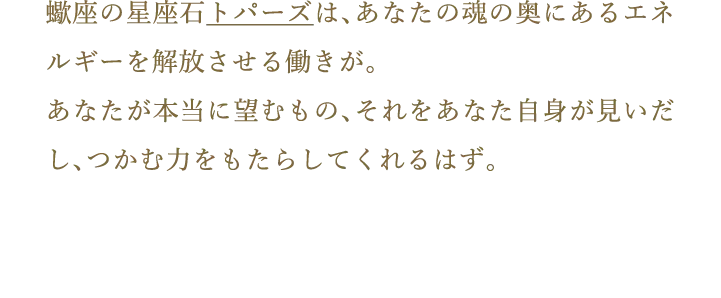 蠍座の星座石トパーズは、あなたの魂の奥にあるエネルギーを解放させる働きが。あなたが本当に望むもの、それをあなた自身が見いだし、つかむ力をもたらしてくれるはず。