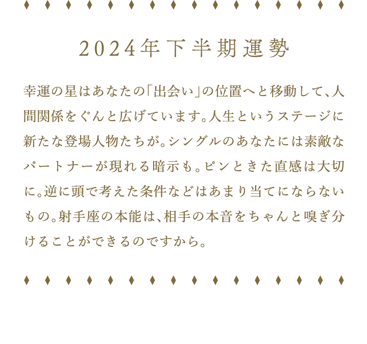 2024年下半期運勢 幸運の星はあなたの「出会い」の位置へと移動して、人間関係をぐんと広げています。人生というステージに新たな登場人物たちが。シングルのあなたには素敵なパートナーが現れる暗示も。ピンときた直感は大切に。逆に頭で考えた条件などはあまり当てにならないもの。射手座の本能は、相手の本音をちゃんと嗅ぎ分けることができるのですから。