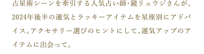 占星術シーンを牽引する人気占い師・鏡リュウジさんが、2024年後半の運気とラッキーアイテムを星座別にアドバイス。アクセサリー選びのヒントにして、運気アップのアイテムに出会って。