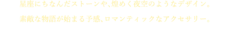 星座にちなんだストーンや、煌めく夜空のようなデザイン。素敵な物語が始まる予感、ロマンティックなアクセサリー。