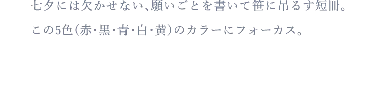 七夕には欠かせない、願いごとを書いて笹に吊るす短冊。この5色（赤・黒・青・白・黄）のカラーにフォーカス。