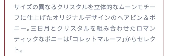 サイズの異なるクリスタルを立体的なムーンモチーフに仕上げたオリジナルデザインのヘアピン＆ポニー。三日月とクリスタルを組み合わせたロマンティックなポニーは「コレットマルーフ」からセレクト。