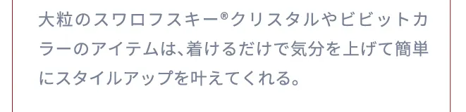 大粒のスワロフスキー®︎クリスタルやビビットカラーのアイテムは、着けるだけで気分を上げて簡単にスタイルアップを叶えてくれる。